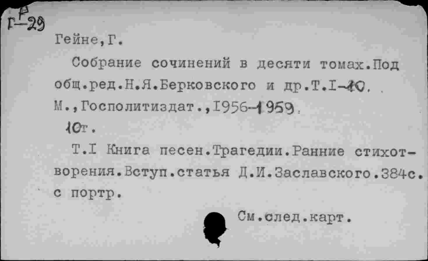 ﻿Гейне,Г.
Собрание сочинений в десяти томах.Под общ.ред.Н.Я.Берковского и др.Т.1-4Ю, М., Госполитиздат., 1956-1 969.
40г.
Т.1 Книга песен.Трагедии.Ранние стихотворения. Вступ. статья Д.И.Заславского.384с. С портр.
См.след.карт.